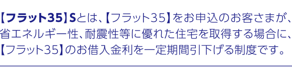 【フラット35】Sとは、【フラット35】をお申込のお客さまが、省エネルギー性、耐震性等に優れた住宅を取得する場合に、【フラット35】のお借入金利を一定期間引下げる制度です。