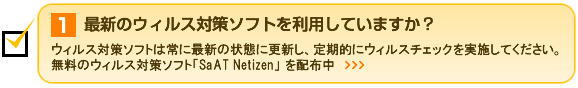 1.最新のウィルス対策ソフトを利用していますか？ ウィルス対策ソフトは常に最新の状態に更新し、定期的にウィルスチェックを実施してください。無料のウィルス対策ソフト「SaAT Netizen」を配布中