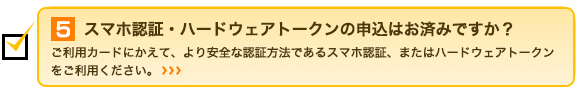 5.スマホ認証・ハードウェアトークンの申込はお済みですか？ご利用カードにかえて、より安全な認証方法であるスマホ認証、またはハードウェアトークンをご利用ください。