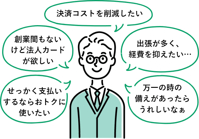 決済コストを削減したい、出張が多く、経費を抑えたい...、万一の時の備えがあったらうれしいなぁ、せっかく支払いするならおトクに使いたい、創業間もないけど法人カードが欲しい。