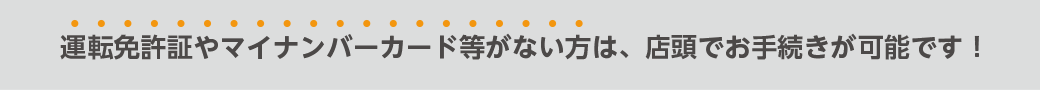 運転免許証やマイナンバーカード等がない方は、店頭でお手続きが可能です!