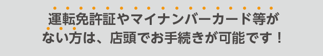 運転免許証やマイナンバーカード等がない方は、店頭でお手続きが可能です!