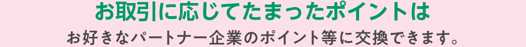 お取引に応じてたまったポイントはお好きなパートナー企業のポイント等に交換できます。