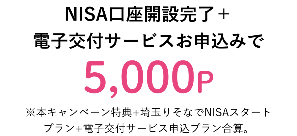 NISA口座開設完了 + 電子交付サービスお申込みで 5,000P ※本キャンペーン特典+埼玉りそなでNISAスタートプラン+電子交付サービス申込プラン合算。