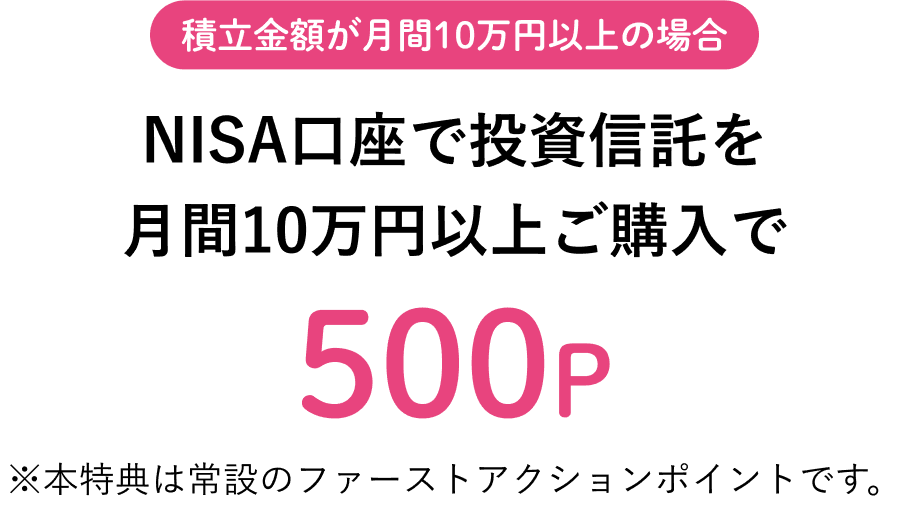 NISA口座で投資信託を月間10万円以上ご購入で（積立金額が月間10万円以上の場合）500P ※本特典は常設のファーストアクションポイントです。