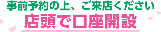 事前予約の上、ご来店ください 店舗で口座開設