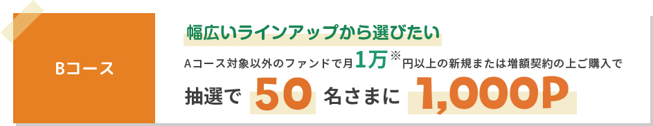 Bコース幅広いラインアップから選びたいAコース対象以外のファンドで月1万※円以上の新規または増額契約の上ご購入で抽選で50名さまに1000P