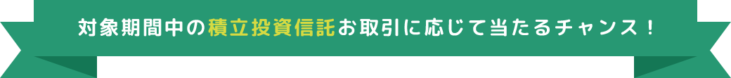 対象期間中の積立投資信託お取引に応じて当たるチャンス！