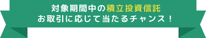 対象期間中の積立投資信託お取引に応じて当たるチャンス！