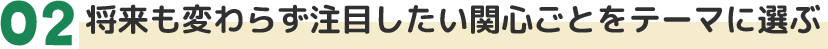 02将来も変わらず注目したい関心ごとをテーマに選ぶ