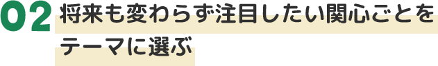 02将来も変わらず注目したい関心ごとをテーマに選ぶ