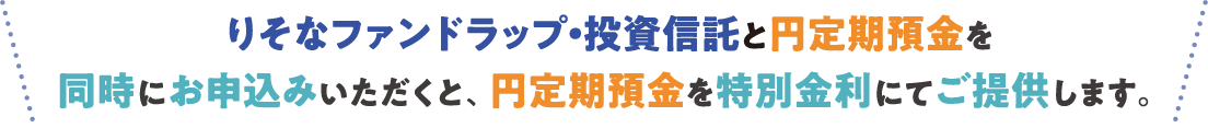 りそなファンドラップ・投資信託と円定期預金を同時にお申込みいただくと、円定期預金を特別金利にてご提供します。