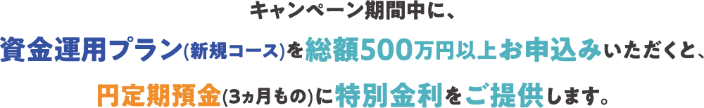キャンペーン期間中に、資金運用プラン(新規コース)を総額500万円以上お申込みいただくと、円定期預金(3ヵ月もの)に特別金利をご提供します。