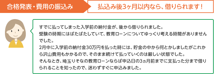合格発表・費用の払込み 払込み後3ヵ月以内なら、借りられます!すでに払ってしまった入学金の頭金が、後から借りられました 受験の時期にはばたばたしていて、教育ローンについてゆっくり考える時間がありませんでした。2月中に入学前の納付金30万円を払った時には、貯金の中から何とかしましたがこれから沢山費用もかかるので、そのまま続けて払っていくのは厳しい状態でした。そんなとき、埼玉りそなの教育ローンならば申込日の3ヵ月前までに支払った分まで借りられることを知ったので、迷わずすぐに申込みました。