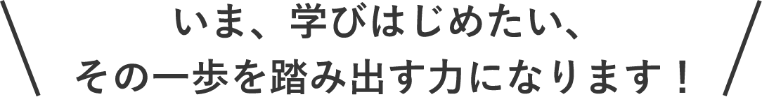いま、学びはじめたい、その一歩を踏み出す力になります！