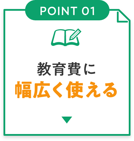 POINT01 教育費に幅広く使える