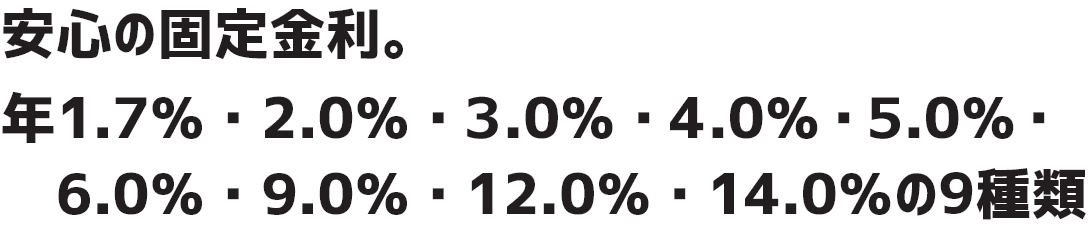 安心の固定金利。年1.7％・2.0％3.0％・4.0％・5.0％・6.0％・9.0％・12.0％・14.0％の9種類