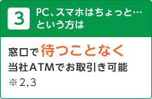 3 PC、スマホはちょっと…という方は 窓口で待つことなく当社ATMでお取引き可能※2, 3