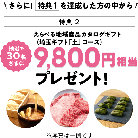 さらに！特典1を達成した方の中から抽選で30名様に 選べる地域産品カタログギフト（埼玉ギフト「土」コース）9,800円相当プレゼント！※写真は一例です