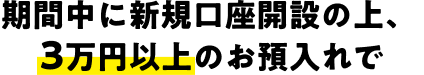 期間中に新規口座開設の上、3万円以上のお預入れで