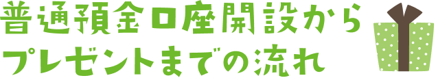 普通預金口座開設からプレゼントまでの流れ
