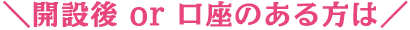 ＼開設後 or 口座のある方は／