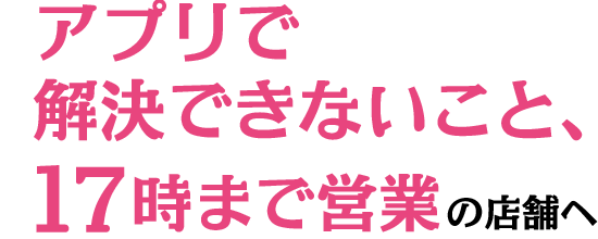 アプリで解決できないこと、17時まで営業の店舗へ