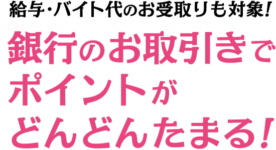 給与・バイト代のお受取りも対象！銀行のお取引きでポイントがどんどんたまる！