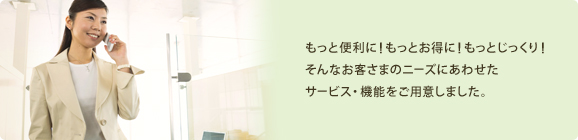 もっと便利に!もっとお得に!もっとじっくり!そんなお客さまのニーズにあわせたサービス・機能をご用意しました。