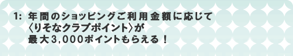 1:年間のショッピングご利用金額に応じて〈りそなクラブポイント〉が最大3,000ポイントもらえる！