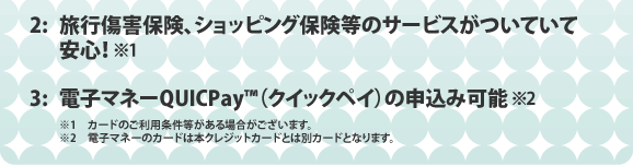 2:旅行傷害保険、ショッピング保険等のサービスがついていて安心！ 3:電子マネーQUICPAY（クイックペイ）の申込み可能