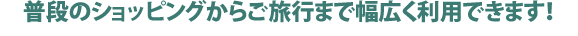 普段のショッピングからご旅行まで幅広く利用できます!