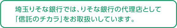 埼玉りそな銀行では、りそな銀行の代理店として「信託のチカラ」をお取扱いしています。