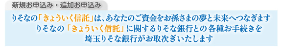 新規お申込み・追加お申込み りそなの「きょういく信託」は、あなたのご資金をお孫さまの夢と未来へつなぎます りそなの「きょういく信託」に関するりそな銀行との各種お手続きを埼玉りそな銀行がお取り次ぎいたします