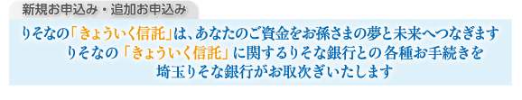 新規お申込み・追加お申込み　りそなの「きょういく信託」は、あなたのご資金をお孫さまの夢と未来へつなぎます　りそなの「きょういく信託」に関するりそな銀行との各種お手続きを埼玉りそな銀行がお取り次ぎいたします