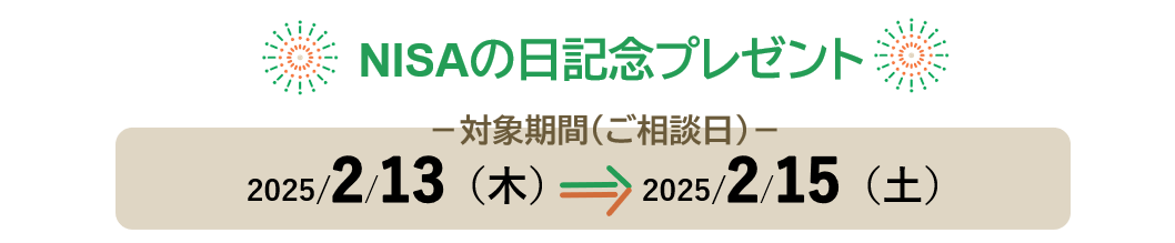 NISAの日記念プレゼント 対象期間（ご相談日）：2025/2/13(木)⇒2025/2/15(土)