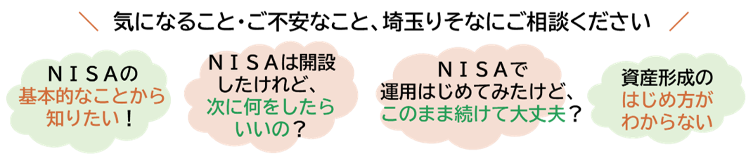 \気になること・ご不安なこと、埼玉りそなにご相談ください/ 「NISAの基本的なことから知りたい」「NISAは開設したけれど、次は何をしたらいいの?」「NISAで運用はじめてみたけど、このまま続けて大丈夫?」「資産形成のはじめ方がわからない」