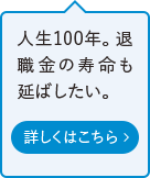 人生100年。退職金の寿命も延ばしたい。