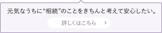 元気なうちに“相続”のことをきちんと考えて安心したい。