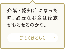 介護・認知症になった時、必要なお金は家族がおろせるのかな。