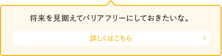 将来を見据えてバリアフリーにしておきたいな