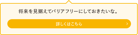 将来を見据えてバリアフリーにしておきたいな