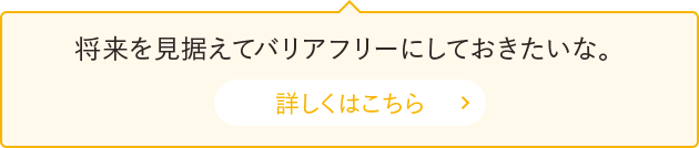 将来を見据えてバリアフリーにしておきたいな