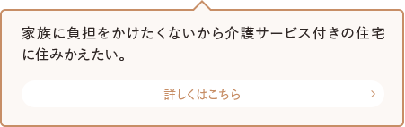 家族に負担をかけたくないから介護サービス付きの住宅に住みかえたい。