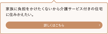 家族に負担をかけたくないから介護サービス付きの住宅に住みかえたい。