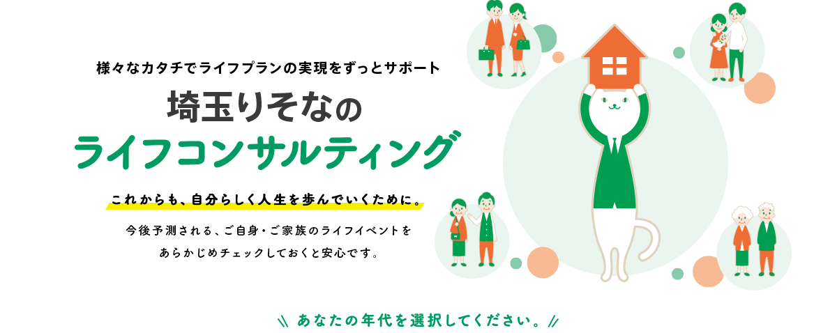 様々なカタチでライフプランの実現をずっとサポート埼玉りそなのライフコンサルティングこれからも、自分らしく人生を歩んでいくために。今後予測される、ご自身・ご家族のライフイベントをあらかじめチェックしておくと安心です。