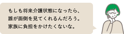 もしも将来介護状態になったら、誰が面倒を見てくれるんだろう。家族に負担をかけたくないな。