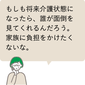 もしも将来介護状態になったら、誰が面倒を見てくれるんだろう。家族に負担をかけたくないな。