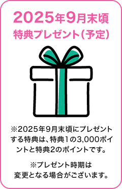 2025年9月末頃特典プレゼント（予定） ※2025年9月末頃にプレゼントする特典は、特典1の3,000ポイントと特典2のポイントです。※プレゼント時期は変更となる場合がございます。
