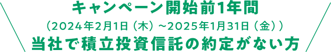 キャンペーン開始前1年間（2024年2月1日（木）～2025年1月31日（金））当社で積立投資信託の約定がない方